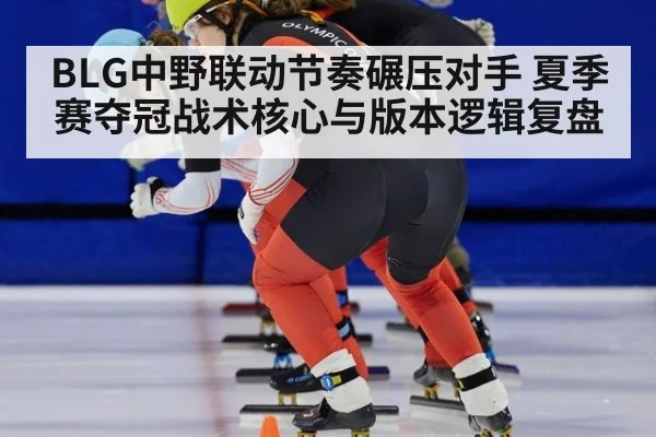BLG中野联动节奏碾压对手 夏季赛夺冠战术核心与版本逻辑复盘