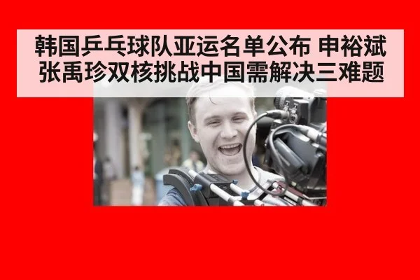 韩国乒乓球队亚运名单公布 申裕斌张禹珍双核挑战中国需解决三难题